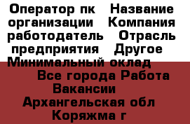 Оператор пк › Название организации ­ Компания-работодатель › Отрасль предприятия ­ Другое › Минимальный оклад ­ 42 000 - Все города Работа » Вакансии   . Архангельская обл.,Коряжма г.